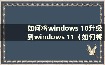 如何将windows 10升级到windows 11（如何将win10升级到win111）